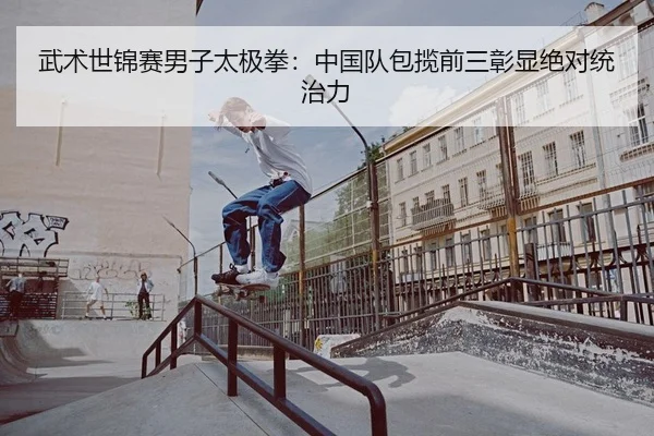 武术世锦赛男子太极拳：中国队包揽前三彰显绝对统治力